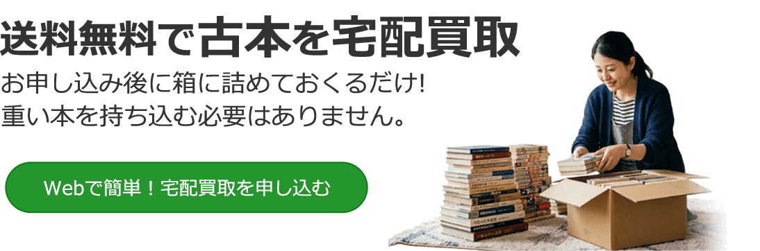 送料無料で古本を宅配買取 お申し込み後に箱に詰めておくるだけ！思い本を持ち込む必要はありません。Webで簡単！宅配買取を申し込む